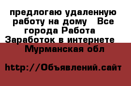 предлогаю удаленную работу на дому - Все города Работа » Заработок в интернете   . Мурманская обл.